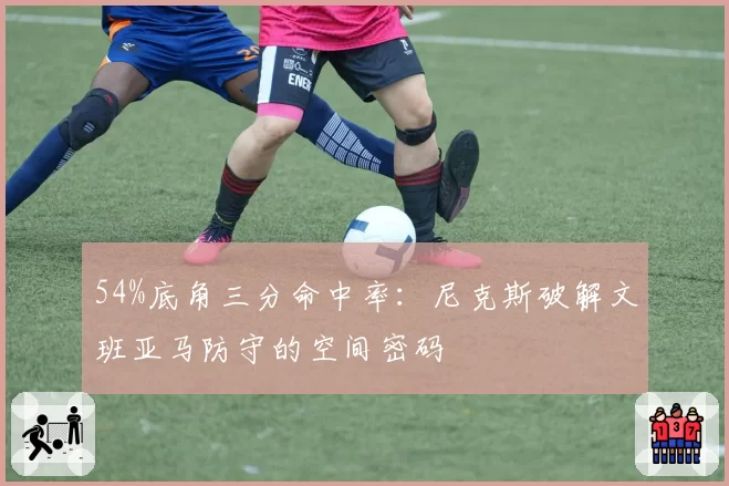54%底角三分命中率:尼克斯破解文班亚马防守的空间密码