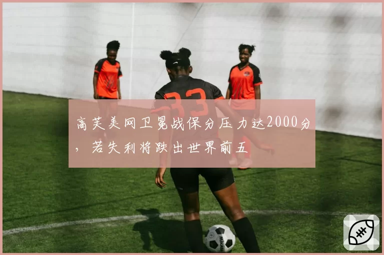 高芙美网卫冕战保分压力达2000分，若失利将跌出世界前五
