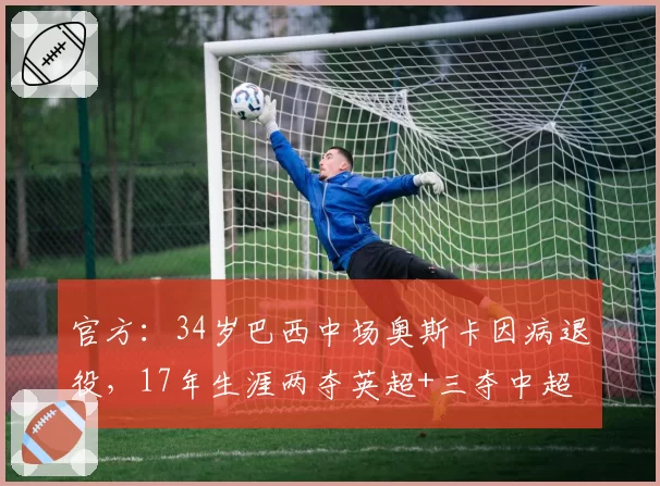 官方：34岁巴西中场奥斯卡因病退役，17年生涯两夺英超+三夺中超