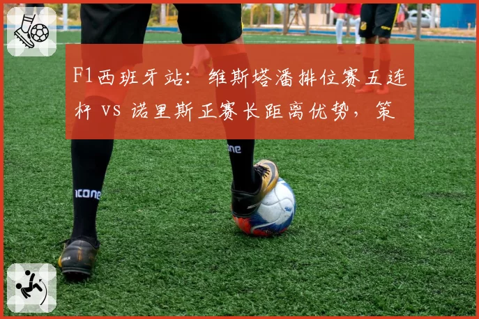 F1西班牙站：维斯塔潘排位赛五连杆 vs 诺里斯正赛长距离优势，策略成胜负手