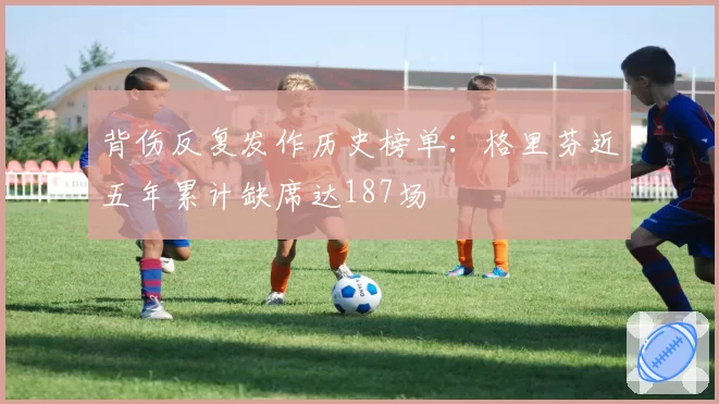 背伤反复发作历史榜单：格里芬近五年累计缺席达187场