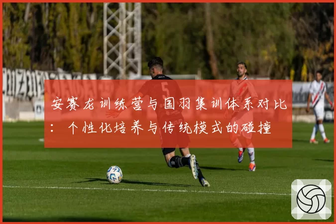 安赛龙训练营与国羽集训体系对比:个性化培养与传统模式的碰撞