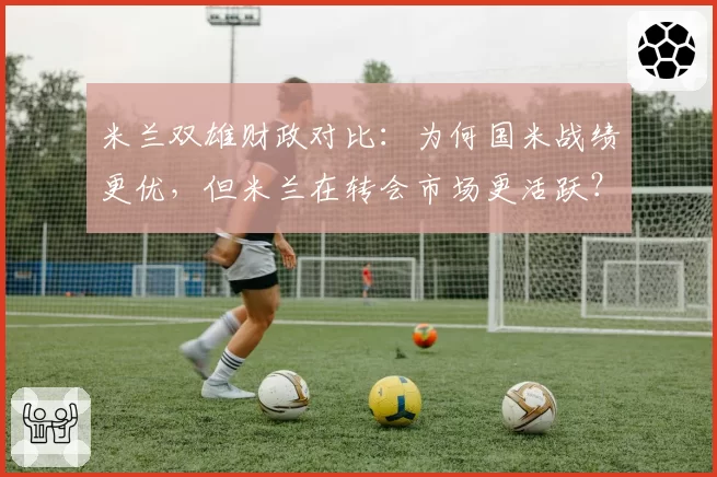 米兰双雄财政对比：为何国米战绩更优，但米兰在转会市场更活跃？