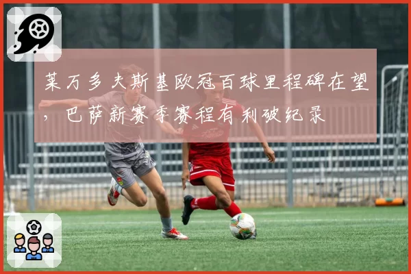 莱万多夫斯基欧冠百球里程碑在望,巴萨新赛季赛程有利破纪录