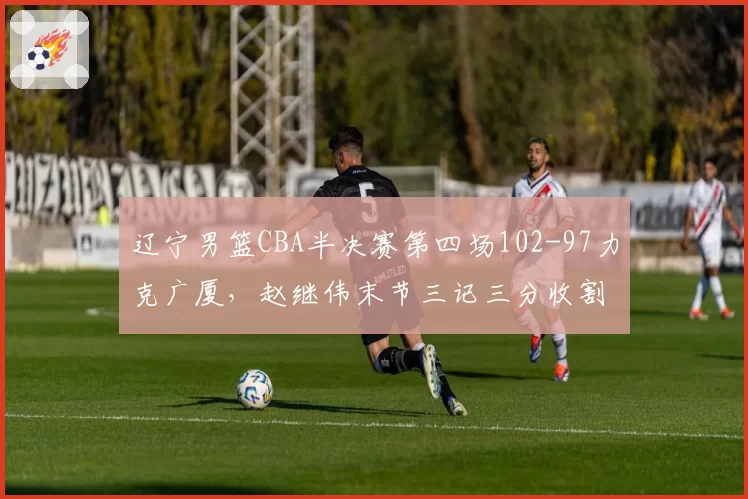 辽宁男篮CBA半决赛第四场102-97力克广厦,赵继伟末节三记三分收割比赛3-1晋级__br_