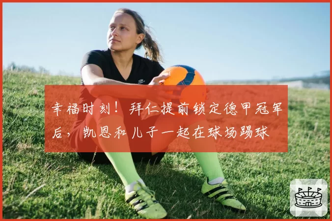 幸福时刻！拜仁提前锁定德甲冠军后，凯恩和儿子一起在球场踢球