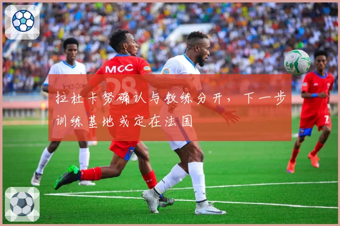 拉杜卡努确认与教练分开，下一步训练基地或定在法国