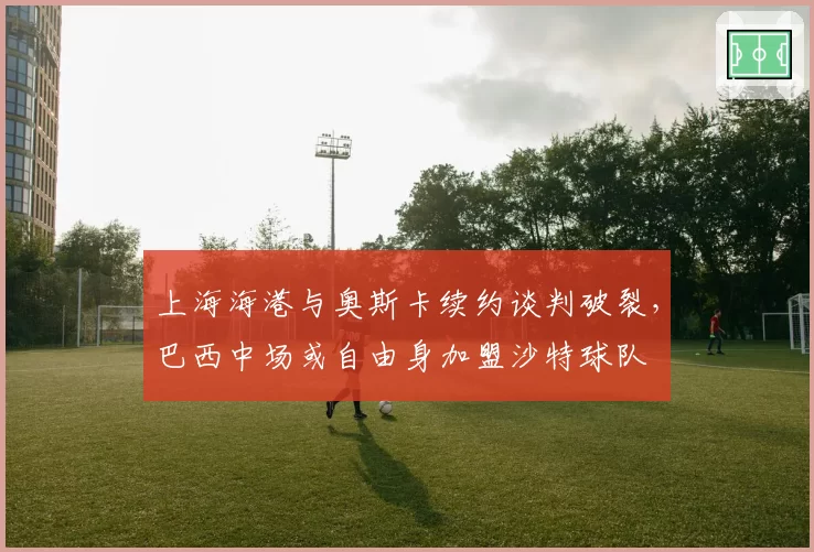 上海海港与奥斯卡续约谈判破裂，巴西中场或自由身加盟沙特球队