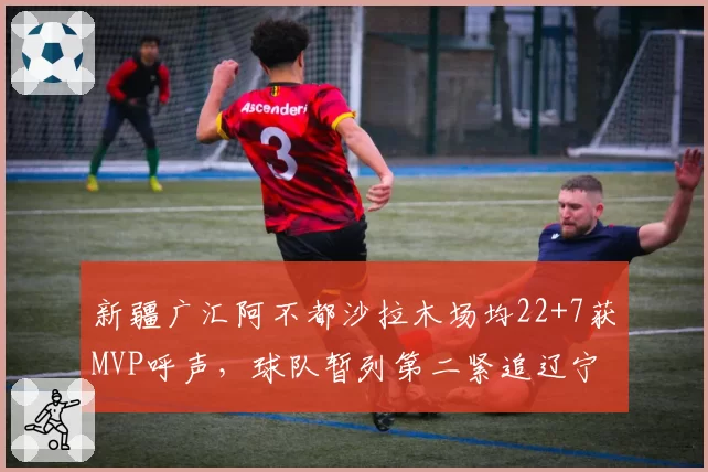 新疆广汇阿不都沙拉木场均22+7获MVP呼声,球队暂列第二紧追辽宁