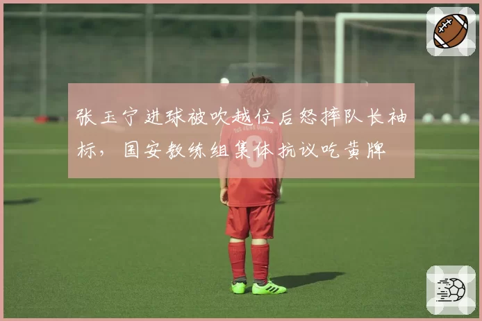 张玉宁进球被吹越位后怒摔队长袖标，国安教练组集体抗议吃黄牌