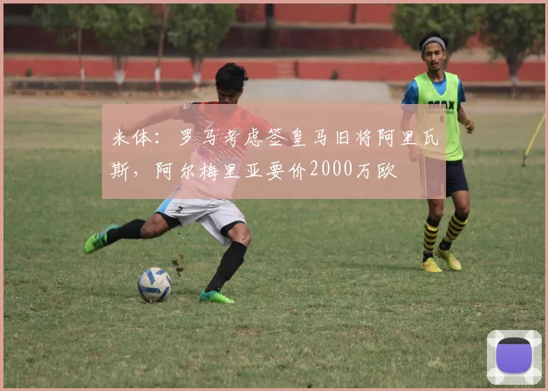 米体:罗马考虑签皇马旧将阿里瓦斯,阿尔梅里亚要价2000万欧