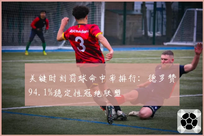 关键时刻罚球命中率排行:德罗赞94.1%稳定性冠绝联盟
