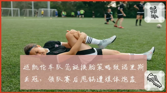 迈凯伦车队荒诞换胎策略致诺里斯丢冠，领队赛后甩锅遭媒体炮轰