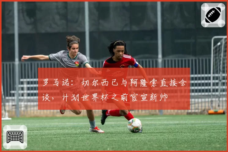 罗马诺：切尔西已与阿隆索直接会谈，计划世界杯之前官宣新帅