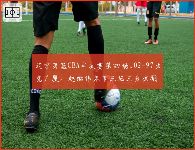 辽宁男篮CBA半决赛第四场102-97力克广厦,赵继伟末节三记三分收割比赛3-1晋级__br_